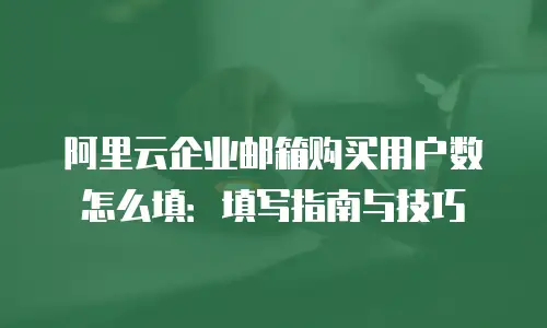 阿里云企业邮箱购买用户数怎么填：填写指南与技巧