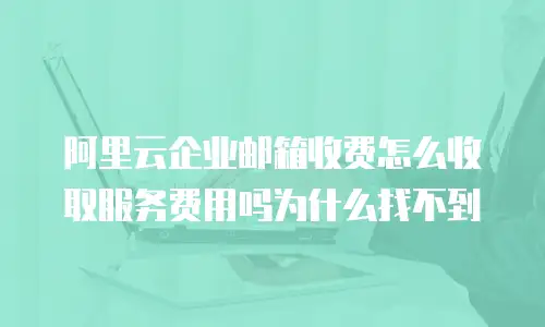 阿里云企业邮箱收费怎么收取服务费用吗为什么找不到