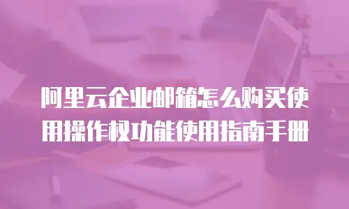 阿里云企业邮箱怎么购买使用操作权功能使用指南手册