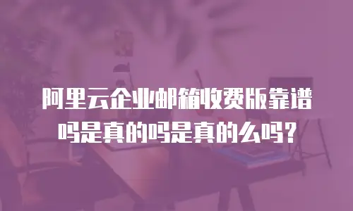 阿里云企业邮箱收费版靠谱吗是真的吗是真的么吗？