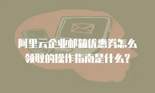 阿里云企业邮箱优惠券怎么领取的操作指南是什么？