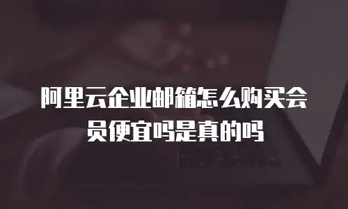 阿里云企业邮箱怎么购买会员便宜吗是真的吗