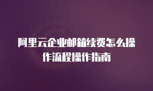 阿里云企业邮箱续费怎么操作流程操作指南