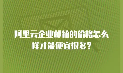 阿里云企业邮箱的价格怎么样才能便宜很多？