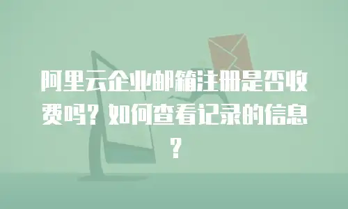 阿里云企业邮箱注册是否收费吗?如何查看记录的信息?