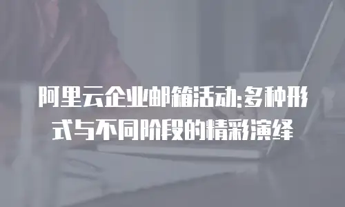 阿里云企业邮箱活动:多种形式与不同阶段的精彩演绎