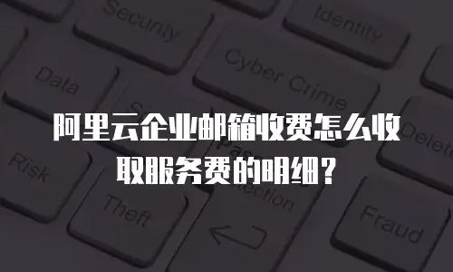 阿里云企业邮箱收费怎么收取服务费的明细？