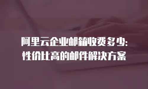 阿里云企业邮箱收费多少：性价比高的邮件解决方案