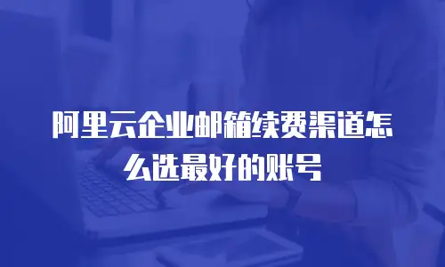 阿里云企业邮箱续费渠道怎么选最好的账号