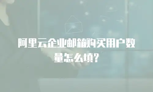 阿里云企业邮箱购买用户数量怎么填？