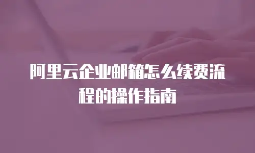 阿里云企业邮箱怎么续费流程的操作指南