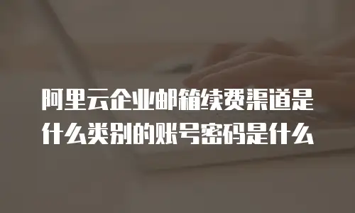 阿里云企业邮箱续费渠道是什么类别的账号密码是什么