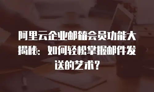 阿里云企业邮箱会员功能大揭秘：如何轻松掌握邮件发送的艺术？