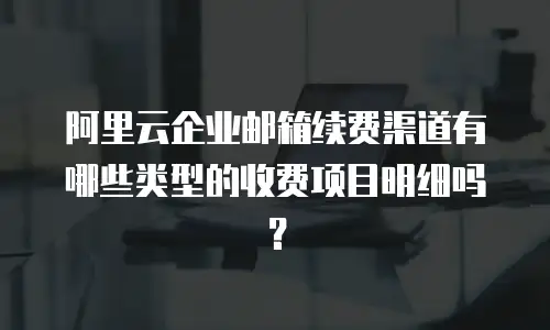 阿里云企业邮箱续费渠道有哪些类型的收费项目明细吗?