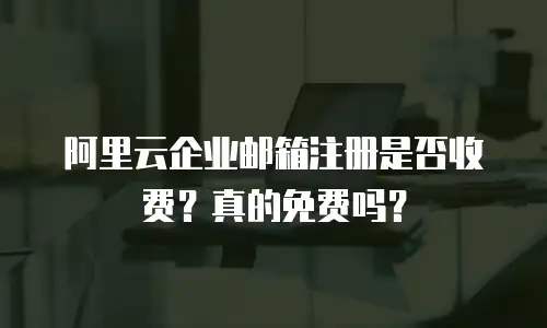阿里云企业邮箱注册是否收费？真的免费吗？