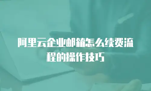 阿里云企业邮箱怎么续费流程的操作技巧