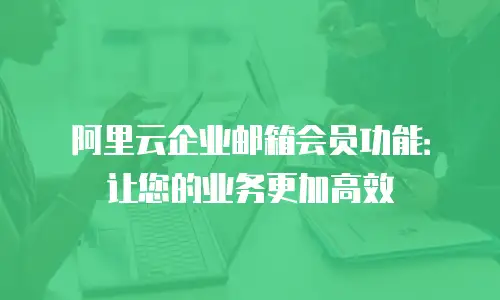 阿里云企业邮箱会员功能:让您的业务更加高效