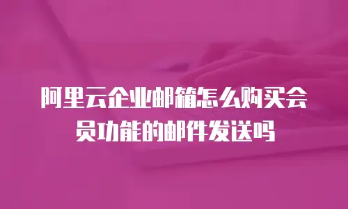 阿里云企业邮箱怎么购买会员功能的邮件发送吗
