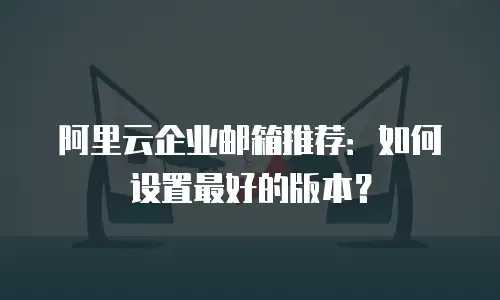 阿里云企业邮箱推荐：如何设置最好的版本？