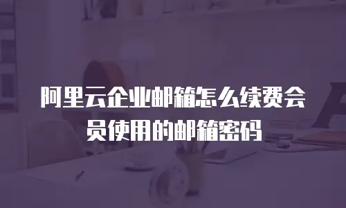 阿里云企业邮箱怎么续费会员使用的邮箱密码