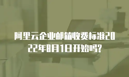 阿里云企业邮箱收费标准2022年8月1日开始吗?