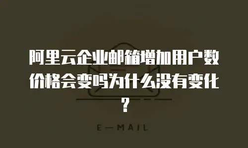 阿里云企业邮箱增加用户数价格会变吗为什么没有变化?