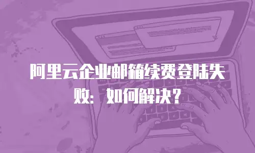 阿里云企业邮箱续费登陆失败：如何解决？