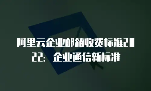 阿里云企业邮箱收费标准2022：企业通信新标准
