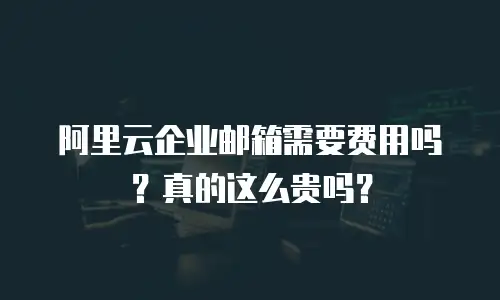阿里云企业邮箱需要费用吗?真的这么贵吗?