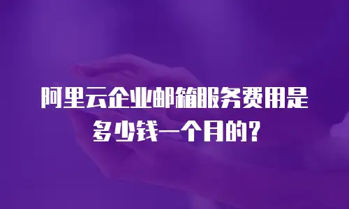 阿里云企业邮箱服务费用是多少钱一个月的？