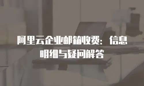 阿里云企业邮箱收费：信息明细与疑问解答