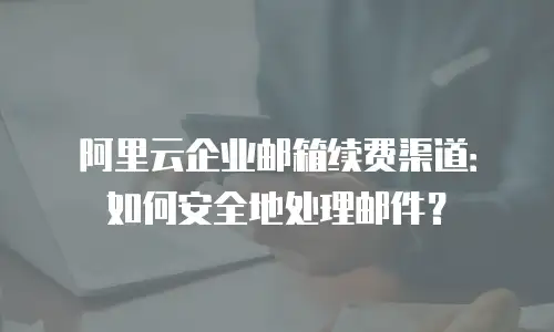 阿里云企业邮箱续费渠道：如何安全地处理邮件？
