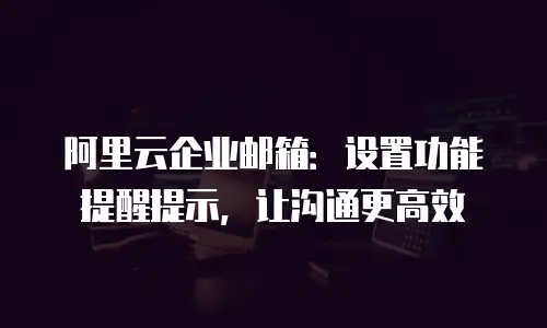 阿里云企业邮箱：设置功能提醒提示，让沟通更高效