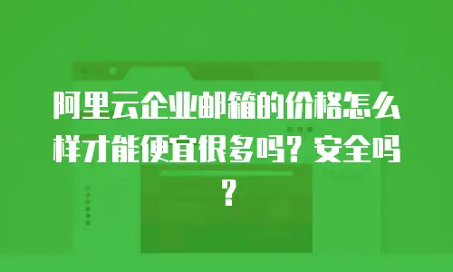 阿里云企业邮箱的价格怎么样才能便宜很多吗?安全吗?