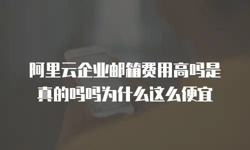 阿里云企业邮箱费用高吗是真的吗吗为什么这么便宜