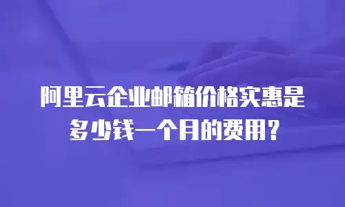阿里云企业邮箱价格实惠是多少钱一个月的费用？