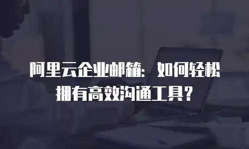 阿里云企业邮箱:如何轻松拥有高效沟通工具?