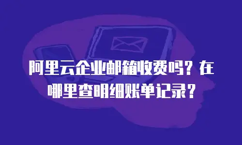 阿里云企业邮箱收费吗？在哪里查明细账单记录？