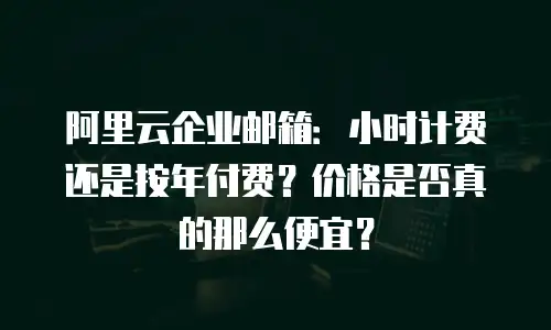 阿里云企业邮箱：小时计费还是按年付费？价格是否真的那么便宜？