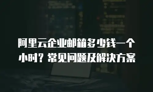 阿里云企业邮箱多少钱一个小时？常见问题及解决方案