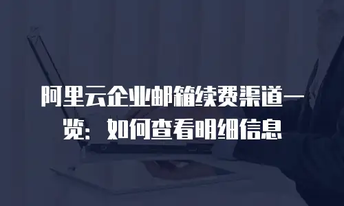 阿里云企业邮箱续费渠道一览：如何查看明细信息