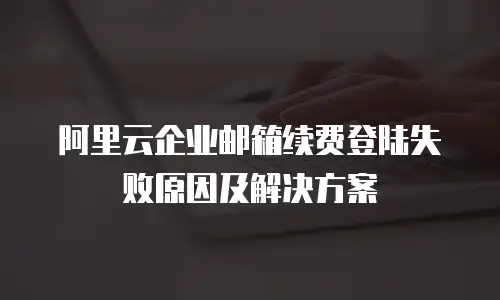 阿里云企业邮箱续费登陆失败原因及解决方案
