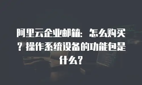 阿里云企业邮箱：怎么购买？操作系统设备的功能包是什么？
