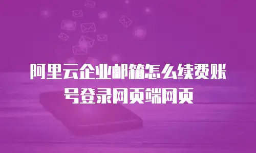 阿里云企业邮箱怎么续费账号登录网页端网页