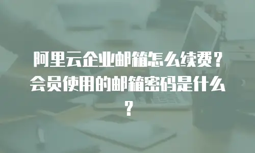 阿里云企业邮箱怎么续费？会员使用的邮箱密码是什么？