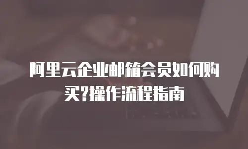 阿里云企业邮箱会员如何购买?操作流程指南