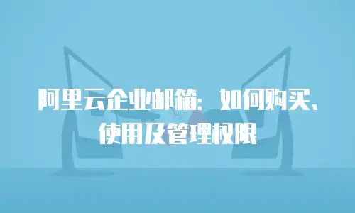阿里云企业邮箱:如何购买、使用及管理权限