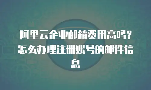 阿里云企业邮箱费用高吗？怎么办理注册账号的邮件信息