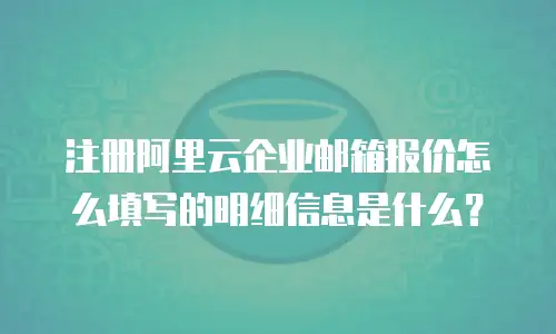 注册阿里云企业邮箱报价怎么填写的明细信息是什么？