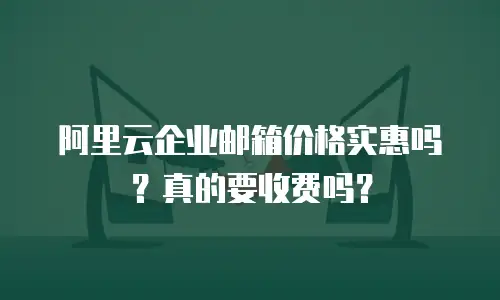阿里云企业邮箱价格实惠吗？真的要收费吗？